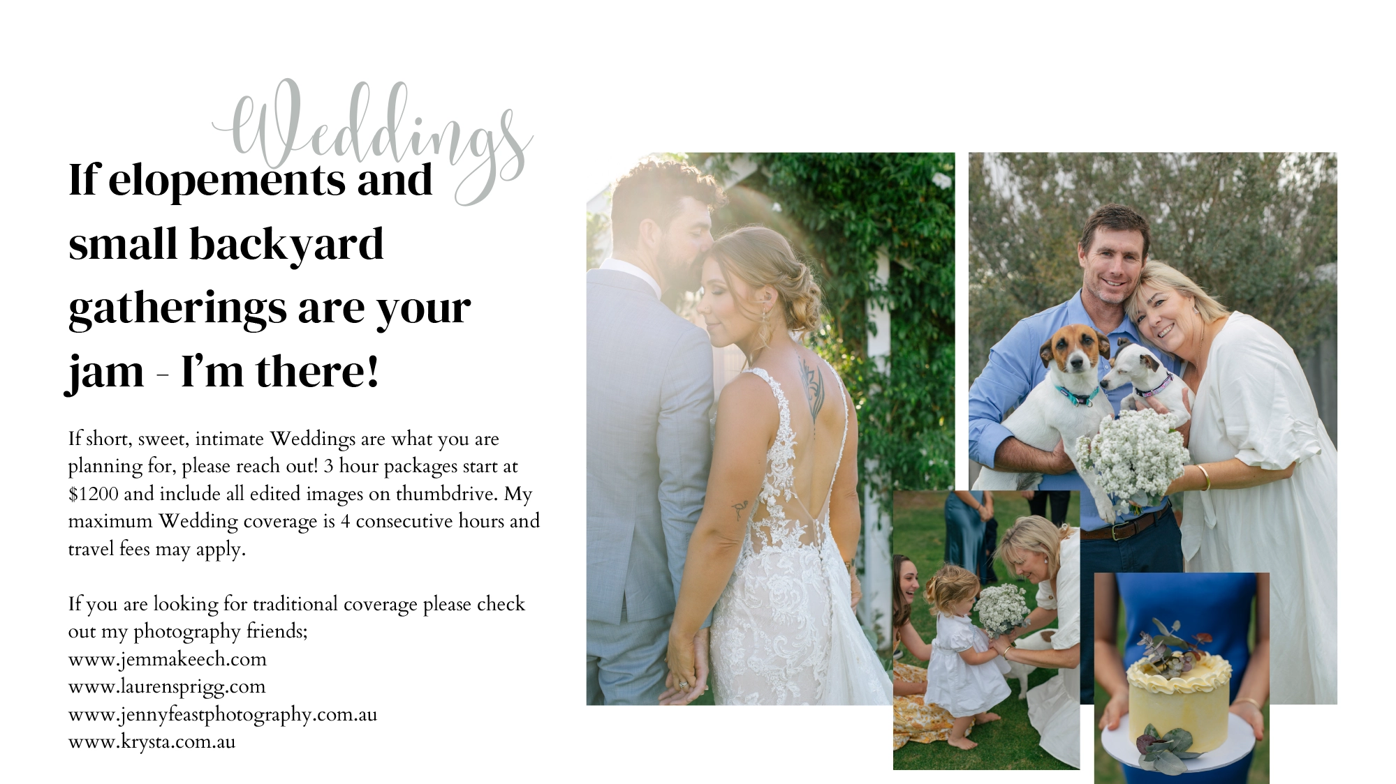 If short, sweet, intimate Weddings are what you are planning for, please reach out! 3 hour packages start at $1200 and include all edited images on thumbdrive. My maximum Wedding coverage is 4 consecutive hours and travel fees may apply.  If you are looking for traditional coverage please check out my photography friends; www.jemmakeech.com www.laurensprigg.com www.jennyfeastphotography.com.au www.krysta.com.au